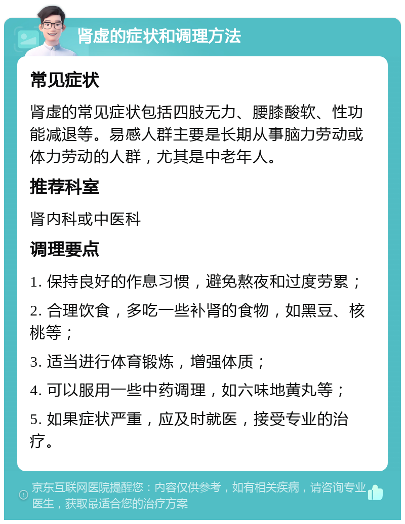 肾虚的症状和调理方法 常见症状 肾虚的常见症状包括四肢无力、腰膝酸软、性功能减退等。易感人群主要是长期从事脑力劳动或体力劳动的人群，尤其是中老年人。 推荐科室 肾内科或中医科 调理要点 1. 保持良好的作息习惯，避免熬夜和过度劳累； 2. 合理饮食，多吃一些补肾的食物，如黑豆、核桃等； 3. 适当进行体育锻炼，增强体质； 4. 可以服用一些中药调理，如六味地黄丸等； 5. 如果症状严重，应及时就医，接受专业的治疗。