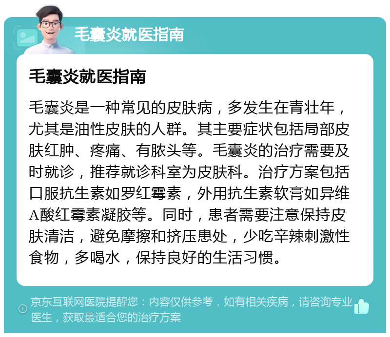 毛囊炎就医指南 毛囊炎就医指南 毛囊炎是一种常见的皮肤病，多发生在青壮年，尤其是油性皮肤的人群。其主要症状包括局部皮肤红肿、疼痛、有脓头等。毛囊炎的治疗需要及时就诊，推荐就诊科室为皮肤科。治疗方案包括口服抗生素如罗红霉素，外用抗生素软膏如异维A酸红霉素凝胶等。同时，患者需要注意保持皮肤清洁，避免摩擦和挤压患处，少吃辛辣刺激性食物，多喝水，保持良好的生活习惯。