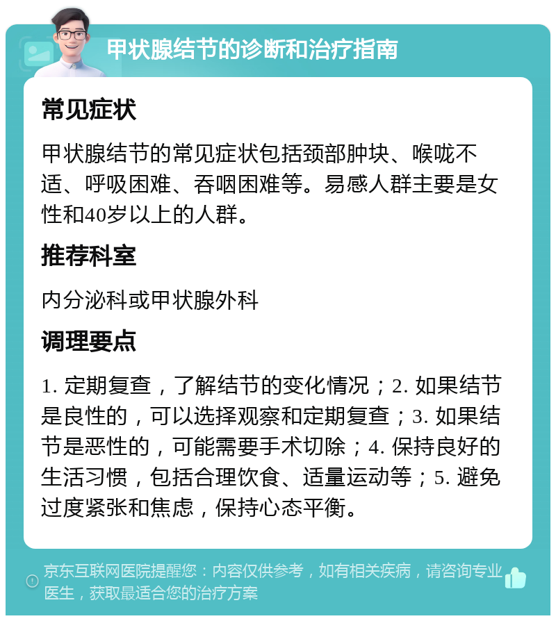 甲状腺结节的诊断和治疗指南 常见症状 甲状腺结节的常见症状包括颈部肿块、喉咙不适、呼吸困难、吞咽困难等。易感人群主要是女性和40岁以上的人群。 推荐科室 内分泌科或甲状腺外科 调理要点 1. 定期复查，了解结节的变化情况；2. 如果结节是良性的，可以选择观察和定期复查；3. 如果结节是恶性的，可能需要手术切除；4. 保持良好的生活习惯，包括合理饮食、适量运动等；5. 避免过度紧张和焦虑，保持心态平衡。