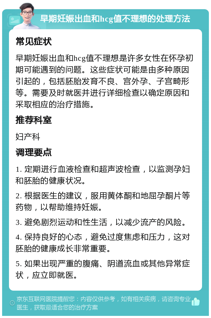 早期妊娠出血和hcg值不理想的处理方法 常见症状 早期妊娠出血和hcg值不理想是许多女性在怀孕初期可能遇到的问题。这些症状可能是由多种原因引起的，包括胚胎发育不良、宫外孕、子宫畸形等。需要及时就医并进行详细检查以确定原因和采取相应的治疗措施。 推荐科室 妇产科 调理要点 1. 定期进行血液检查和超声波检查，以监测孕妇和胚胎的健康状况。 2. 根据医生的建议，服用黄体酮和地屈孕酮片等药物，以帮助维持妊娠。 3. 避免剧烈运动和性生活，以减少流产的风险。 4. 保持良好的心态，避免过度焦虑和压力，这对胚胎的健康成长非常重要。 5. 如果出现严重的腹痛、阴道流血或其他异常症状，应立即就医。