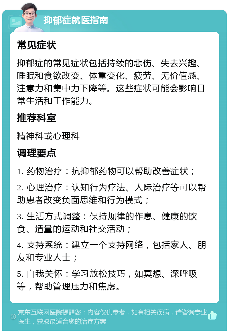 抑郁症就医指南 常见症状 抑郁症的常见症状包括持续的悲伤、失去兴趣、睡眠和食欲改变、体重变化、疲劳、无价值感、注意力和集中力下降等。这些症状可能会影响日常生活和工作能力。 推荐科室 精神科或心理科 调理要点 1. 药物治疗：抗抑郁药物可以帮助改善症状； 2. 心理治疗：认知行为疗法、人际治疗等可以帮助患者改变负面思维和行为模式； 3. 生活方式调整：保持规律的作息、健康的饮食、适量的运动和社交活动； 4. 支持系统：建立一个支持网络，包括家人、朋友和专业人士； 5. 自我关怀：学习放松技巧，如冥想、深呼吸等，帮助管理压力和焦虑。