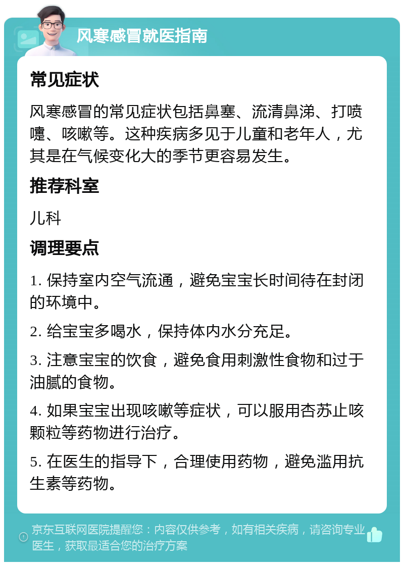 风寒感冒就医指南 常见症状 风寒感冒的常见症状包括鼻塞、流清鼻涕、打喷嚏、咳嗽等。这种疾病多见于儿童和老年人，尤其是在气候变化大的季节更容易发生。 推荐科室 儿科 调理要点 1. 保持室内空气流通，避免宝宝长时间待在封闭的环境中。 2. 给宝宝多喝水，保持体内水分充足。 3. 注意宝宝的饮食，避免食用刺激性食物和过于油腻的食物。 4. 如果宝宝出现咳嗽等症状，可以服用杏苏止咳颗粒等药物进行治疗。 5. 在医生的指导下，合理使用药物，避免滥用抗生素等药物。