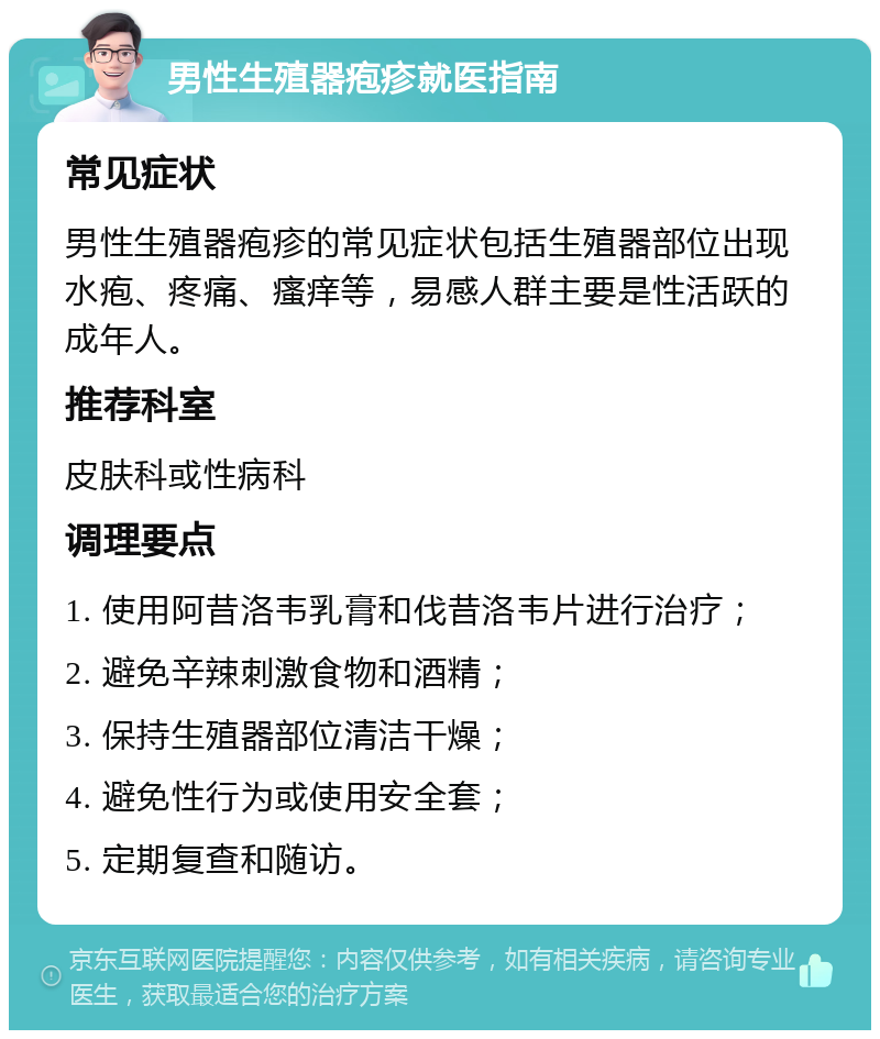 男性生殖器疱疹就医指南 常见症状 男性生殖器疱疹的常见症状包括生殖器部位出现水疱、疼痛、瘙痒等，易感人群主要是性活跃的成年人。 推荐科室 皮肤科或性病科 调理要点 1. 使用阿昔洛韦乳膏和伐昔洛韦片进行治疗； 2. 避免辛辣刺激食物和酒精； 3. 保持生殖器部位清洁干燥； 4. 避免性行为或使用安全套； 5. 定期复查和随访。