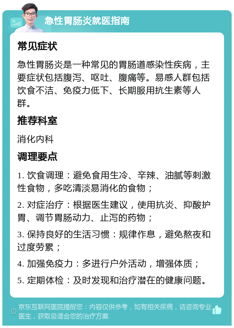 急性胃肠炎就医指南 常见症状 急性胃肠炎是一种常见的胃肠道感染性疾病，主要症状包括腹泻、呕吐、腹痛等。易感人群包括饮食不洁、免疫力低下、长期服用抗生素等人群。 推荐科室 消化内科 调理要点 1. 饮食调理：避免食用生冷、辛辣、油腻等刺激性食物，多吃清淡易消化的食物； 2. 对症治疗：根据医生建议，使用抗炎、抑酸护胃、调节胃肠动力、止泻的药物； 3. 保持良好的生活习惯：规律作息，避免熬夜和过度劳累； 4. 加强免疫力：多进行户外活动，增强体质； 5. 定期体检：及时发现和治疗潜在的健康问题。