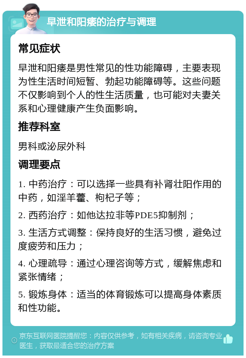 早泄和阳痿的治疗与调理 常见症状 早泄和阳痿是男性常见的性功能障碍，主要表现为性生活时间短暂、勃起功能障碍等。这些问题不仅影响到个人的性生活质量，也可能对夫妻关系和心理健康产生负面影响。 推荐科室 男科或泌尿外科 调理要点 1. 中药治疗：可以选择一些具有补肾壮阳作用的中药，如淫羊藿、枸杞子等； 2. 西药治疗：如他达拉非等PDE5抑制剂； 3. 生活方式调整：保持良好的生活习惯，避免过度疲劳和压力； 4. 心理疏导：通过心理咨询等方式，缓解焦虑和紧张情绪； 5. 锻炼身体：适当的体育锻炼可以提高身体素质和性功能。