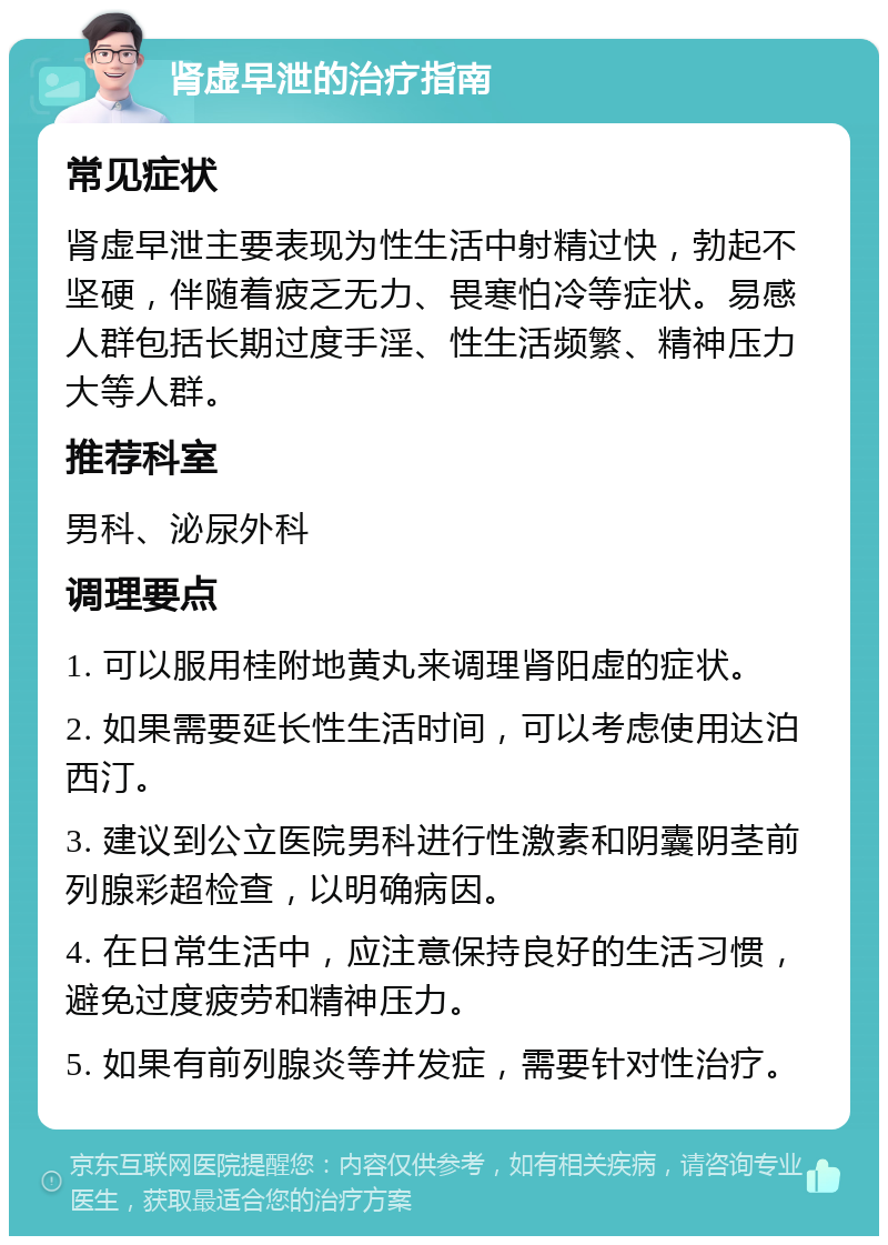 肾虚早泄的治疗指南 常见症状 肾虚早泄主要表现为性生活中射精过快，勃起不坚硬，伴随着疲乏无力、畏寒怕冷等症状。易感人群包括长期过度手淫、性生活频繁、精神压力大等人群。 推荐科室 男科、泌尿外科 调理要点 1. 可以服用桂附地黄丸来调理肾阳虚的症状。 2. 如果需要延长性生活时间，可以考虑使用达泊西汀。 3. 建议到公立医院男科进行性激素和阴囊阴茎前列腺彩超检查，以明确病因。 4. 在日常生活中，应注意保持良好的生活习惯，避免过度疲劳和精神压力。 5. 如果有前列腺炎等并发症，需要针对性治疗。