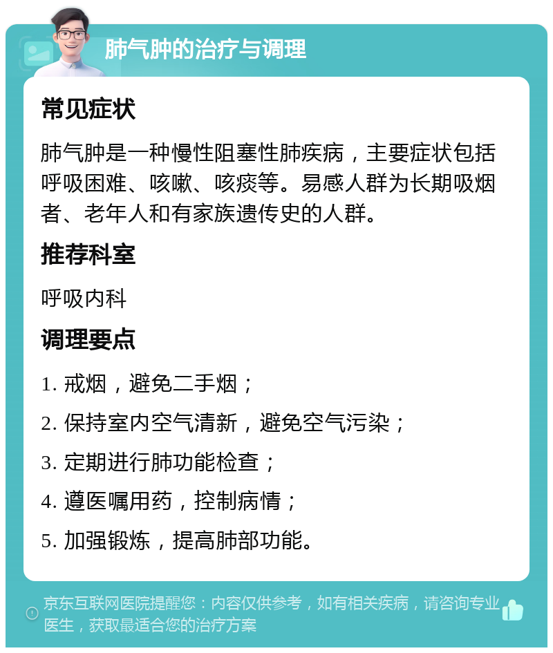 肺气肿的治疗与调理 常见症状 肺气肿是一种慢性阻塞性肺疾病，主要症状包括呼吸困难、咳嗽、咳痰等。易感人群为长期吸烟者、老年人和有家族遗传史的人群。 推荐科室 呼吸内科 调理要点 1. 戒烟，避免二手烟； 2. 保持室内空气清新，避免空气污染； 3. 定期进行肺功能检查； 4. 遵医嘱用药，控制病情； 5. 加强锻炼，提高肺部功能。