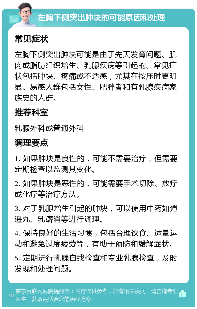 左胸下侧突出肿块的可能原因和处理 常见症状 左胸下侧突出肿块可能是由于先天发育问题、肌肉或脂肪组织增生、乳腺疾病等引起的。常见症状包括肿块、疼痛或不适感，尤其在按压时更明显。易感人群包括女性、肥胖者和有乳腺疾病家族史的人群。 推荐科室 乳腺外科或普通外科 调理要点 1. 如果肿块是良性的，可能不需要治疗，但需要定期检查以监测其变化。 2. 如果肿块是恶性的，可能需要手术切除、放疗或化疗等治疗方法。 3. 对于乳腺增生引起的肿块，可以使用中药如逍遥丸、乳癖消等进行调理。 4. 保持良好的生活习惯，包括合理饮食、适量运动和避免过度疲劳等，有助于预防和缓解症状。 5. 定期进行乳腺自我检查和专业乳腺检查，及时发现和处理问题。