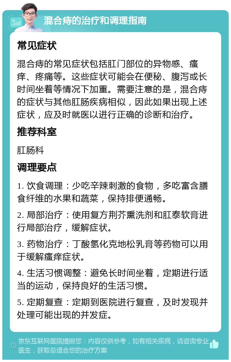 混合痔的治疗和调理指南 常见症状 混合痔的常见症状包括肛门部位的异物感、瘙痒、疼痛等。这些症状可能会在便秘、腹泻或长时间坐着等情况下加重。需要注意的是，混合痔的症状与其他肛肠疾病相似，因此如果出现上述症状，应及时就医以进行正确的诊断和治疗。 推荐科室 肛肠科 调理要点 1. 饮食调理：少吃辛辣刺激的食物，多吃富含膳食纤维的水果和蔬菜，保持排便通畅。 2. 局部治疗：使用复方荆芥熏洗剂和肛泰软膏进行局部治疗，缓解症状。 3. 药物治疗：丁酸氢化克地松乳膏等药物可以用于缓解瘙痒症状。 4. 生活习惯调整：避免长时间坐着，定期进行适当的运动，保持良好的生活习惯。 5. 定期复查：定期到医院进行复查，及时发现并处理可能出现的并发症。