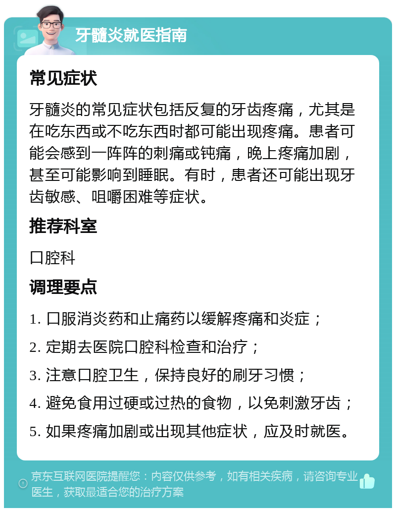 牙髓炎就医指南 常见症状 牙髓炎的常见症状包括反复的牙齿疼痛，尤其是在吃东西或不吃东西时都可能出现疼痛。患者可能会感到一阵阵的刺痛或钝痛，晚上疼痛加剧，甚至可能影响到睡眠。有时，患者还可能出现牙齿敏感、咀嚼困难等症状。 推荐科室 口腔科 调理要点 1. 口服消炎药和止痛药以缓解疼痛和炎症； 2. 定期去医院口腔科检查和治疗； 3. 注意口腔卫生，保持良好的刷牙习惯； 4. 避免食用过硬或过热的食物，以免刺激牙齿； 5. 如果疼痛加剧或出现其他症状，应及时就医。