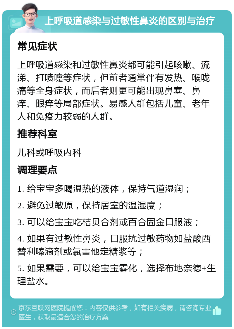 上呼吸道感染与过敏性鼻炎的区别与治疗 常见症状 上呼吸道感染和过敏性鼻炎都可能引起咳嗽、流涕、打喷嚏等症状，但前者通常伴有发热、喉咙痛等全身症状，而后者则更可能出现鼻塞、鼻痒、眼痒等局部症状。易感人群包括儿童、老年人和免疫力较弱的人群。 推荐科室 儿科或呼吸内科 调理要点 1. 给宝宝多喝温热的液体，保持气道湿润； 2. 避免过敏原，保持居室的温湿度； 3. 可以给宝宝吃桔贝合剂或百合固金口服液； 4. 如果有过敏性鼻炎，口服抗过敏药物如盐酸西替利嗪滴剂或氯雷他定糖浆等； 5. 如果需要，可以给宝宝雾化，选择布地奈德+生理盐水。