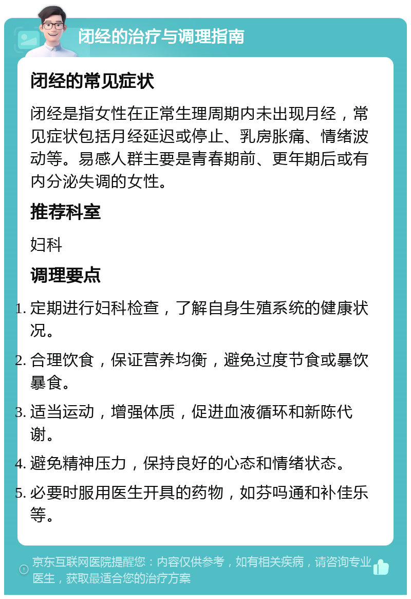 闭经的治疗与调理指南 闭经的常见症状 闭经是指女性在正常生理周期内未出现月经，常见症状包括月经延迟或停止、乳房胀痛、情绪波动等。易感人群主要是青春期前、更年期后或有内分泌失调的女性。 推荐科室 妇科 调理要点 定期进行妇科检查，了解自身生殖系统的健康状况。 合理饮食，保证营养均衡，避免过度节食或暴饮暴食。 适当运动，增强体质，促进血液循环和新陈代谢。 避免精神压力，保持良好的心态和情绪状态。 必要时服用医生开具的药物，如芬吗通和补佳乐等。