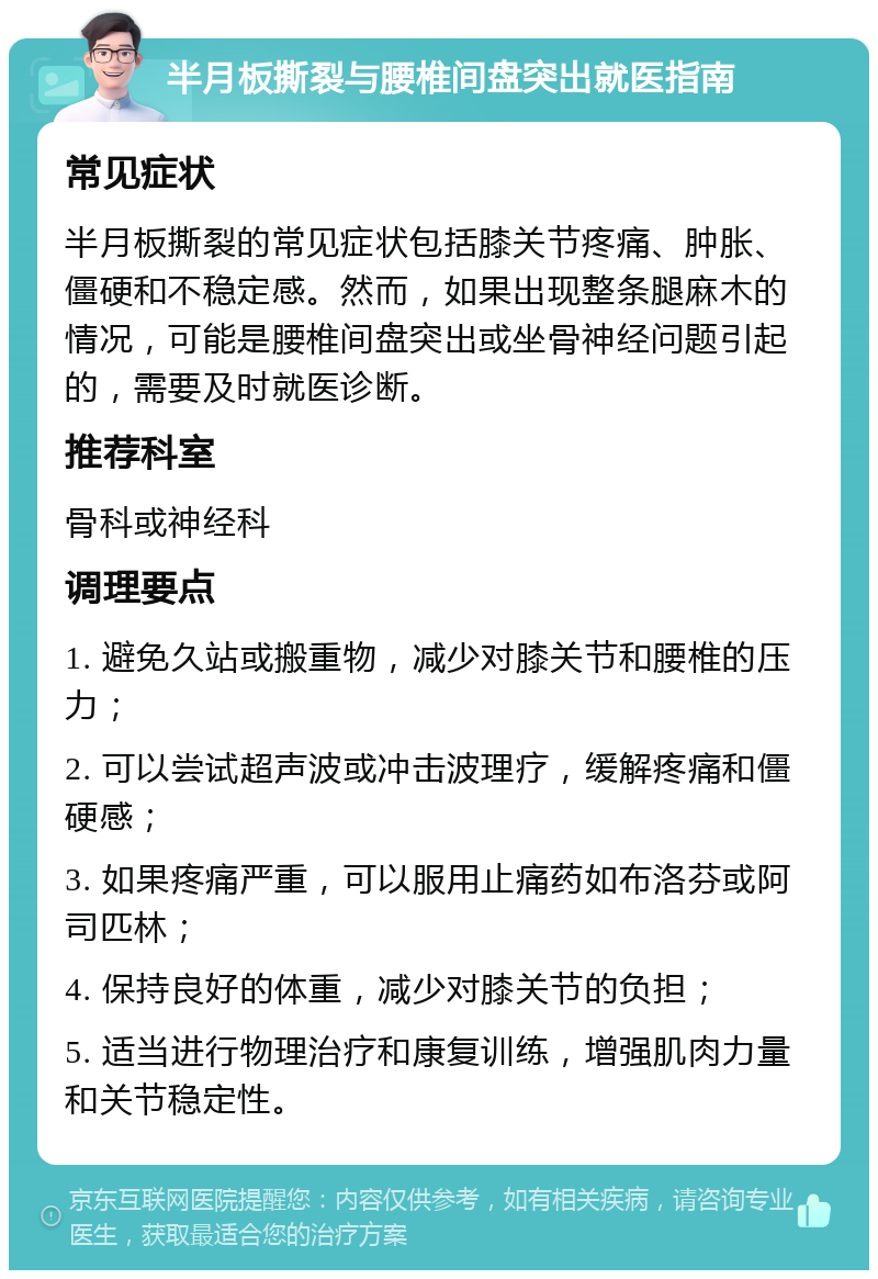 半月板撕裂与腰椎间盘突出就医指南 常见症状 半月板撕裂的常见症状包括膝关节疼痛、肿胀、僵硬和不稳定感。然而，如果出现整条腿麻木的情况，可能是腰椎间盘突出或坐骨神经问题引起的，需要及时就医诊断。 推荐科室 骨科或神经科 调理要点 1. 避免久站或搬重物，减少对膝关节和腰椎的压力； 2. 可以尝试超声波或冲击波理疗，缓解疼痛和僵硬感； 3. 如果疼痛严重，可以服用止痛药如布洛芬或阿司匹林； 4. 保持良好的体重，减少对膝关节的负担； 5. 适当进行物理治疗和康复训练，增强肌肉力量和关节稳定性。