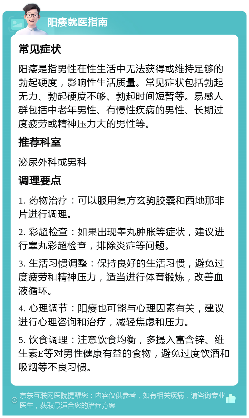 阳痿就医指南 常见症状 阳痿是指男性在性生活中无法获得或维持足够的勃起硬度，影响性生活质量。常见症状包括勃起无力、勃起硬度不够、勃起时间短暂等。易感人群包括中老年男性、有慢性疾病的男性、长期过度疲劳或精神压力大的男性等。 推荐科室 泌尿外科或男科 调理要点 1. 药物治疗：可以服用复方玄驹胶囊和西地那非片进行调理。 2. 彩超检查：如果出现睾丸肿胀等症状，建议进行睾丸彩超检查，排除炎症等问题。 3. 生活习惯调整：保持良好的生活习惯，避免过度疲劳和精神压力，适当进行体育锻炼，改善血液循环。 4. 心理调节：阳痿也可能与心理因素有关，建议进行心理咨询和治疗，减轻焦虑和压力。 5. 饮食调理：注意饮食均衡，多摄入富含锌、维生素E等对男性健康有益的食物，避免过度饮酒和吸烟等不良习惯。