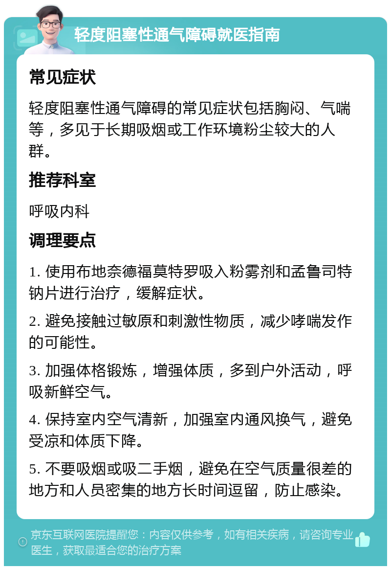 轻度阻塞性通气障碍就医指南 常见症状 轻度阻塞性通气障碍的常见症状包括胸闷、气喘等，多见于长期吸烟或工作环境粉尘较大的人群。 推荐科室 呼吸内科 调理要点 1. 使用布地奈德福莫特罗吸入粉雾剂和孟鲁司特钠片进行治疗，缓解症状。 2. 避免接触过敏原和刺激性物质，减少哮喘发作的可能性。 3. 加强体格锻炼，增强体质，多到户外活动，呼吸新鲜空气。 4. 保持室内空气清新，加强室内通风换气，避免受凉和体质下降。 5. 不要吸烟或吸二手烟，避免在空气质量很差的地方和人员密集的地方长时间逗留，防止感染。