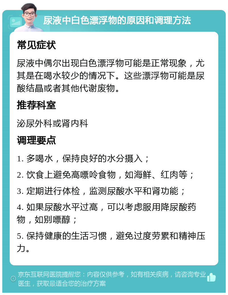 尿液中白色漂浮物的原因和调理方法 常见症状 尿液中偶尔出现白色漂浮物可能是正常现象，尤其是在喝水较少的情况下。这些漂浮物可能是尿酸结晶或者其他代谢废物。 推荐科室 泌尿外科或肾内科 调理要点 1. 多喝水，保持良好的水分摄入； 2. 饮食上避免高嘌呤食物，如海鲜、红肉等； 3. 定期进行体检，监测尿酸水平和肾功能； 4. 如果尿酸水平过高，可以考虑服用降尿酸药物，如别嘌醇； 5. 保持健康的生活习惯，避免过度劳累和精神压力。