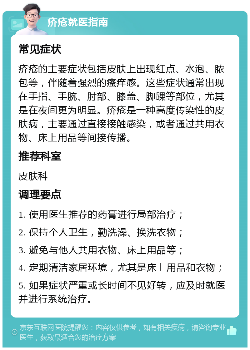 疥疮就医指南 常见症状 疥疮的主要症状包括皮肤上出现红点、水泡、脓包等，伴随着强烈的瘙痒感。这些症状通常出现在手指、手腕、肘部、膝盖、脚踝等部位，尤其是在夜间更为明显。疥疮是一种高度传染性的皮肤病，主要通过直接接触感染，或者通过共用衣物、床上用品等间接传播。 推荐科室 皮肤科 调理要点 1. 使用医生推荐的药膏进行局部治疗； 2. 保持个人卫生，勤洗澡、换洗衣物； 3. 避免与他人共用衣物、床上用品等； 4. 定期清洁家居环境，尤其是床上用品和衣物； 5. 如果症状严重或长时间不见好转，应及时就医并进行系统治疗。