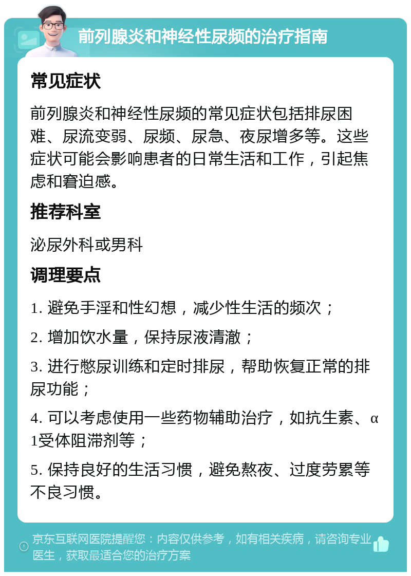 前列腺炎和神经性尿频的治疗指南 常见症状 前列腺炎和神经性尿频的常见症状包括排尿困难、尿流变弱、尿频、尿急、夜尿增多等。这些症状可能会影响患者的日常生活和工作，引起焦虑和窘迫感。 推荐科室 泌尿外科或男科 调理要点 1. 避免手淫和性幻想，减少性生活的频次； 2. 增加饮水量，保持尿液清澈； 3. 进行憋尿训练和定时排尿，帮助恢复正常的排尿功能； 4. 可以考虑使用一些药物辅助治疗，如抗生素、α1受体阻滞剂等； 5. 保持良好的生活习惯，避免熬夜、过度劳累等不良习惯。