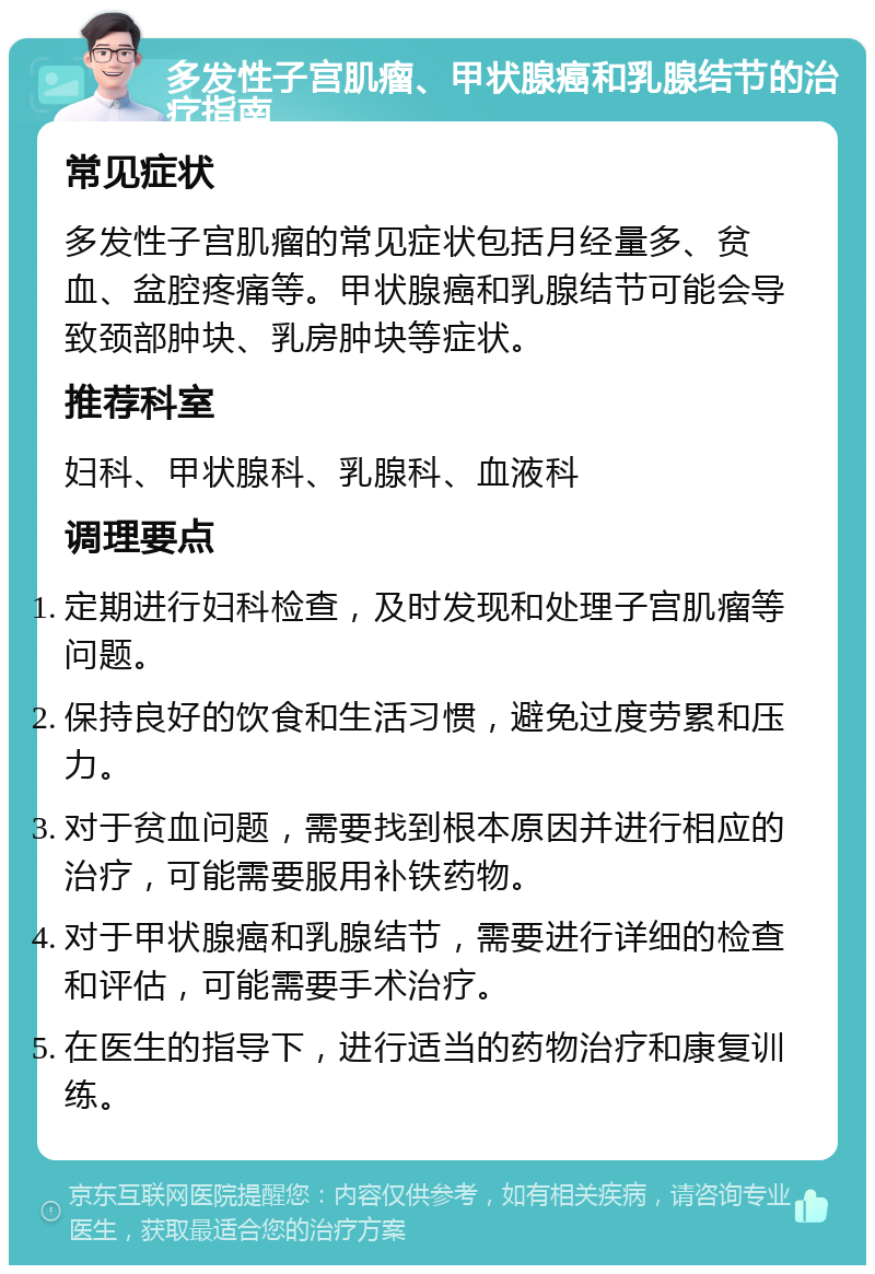 多发性子宫肌瘤、甲状腺癌和乳腺结节的治疗指南 常见症状 多发性子宫肌瘤的常见症状包括月经量多、贫血、盆腔疼痛等。甲状腺癌和乳腺结节可能会导致颈部肿块、乳房肿块等症状。 推荐科室 妇科、甲状腺科、乳腺科、血液科 调理要点 定期进行妇科检查，及时发现和处理子宫肌瘤等问题。 保持良好的饮食和生活习惯，避免过度劳累和压力。 对于贫血问题，需要找到根本原因并进行相应的治疗，可能需要服用补铁药物。 对于甲状腺癌和乳腺结节，需要进行详细的检查和评估，可能需要手术治疗。 在医生的指导下，进行适当的药物治疗和康复训练。