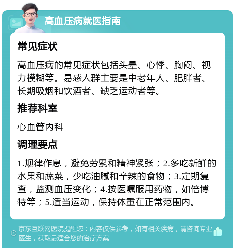 高血压病就医指南 常见症状 高血压病的常见症状包括头晕、心悸、胸闷、视力模糊等。易感人群主要是中老年人、肥胖者、长期吸烟和饮酒者、缺乏运动者等。 推荐科室 心血管内科 调理要点 1.规律作息，避免劳累和精神紧张；2.多吃新鲜的水果和蔬菜，少吃油腻和辛辣的食物；3.定期复查，监测血压变化；4.按医嘱服用药物，如倍博特等；5.适当运动，保持体重在正常范围内。