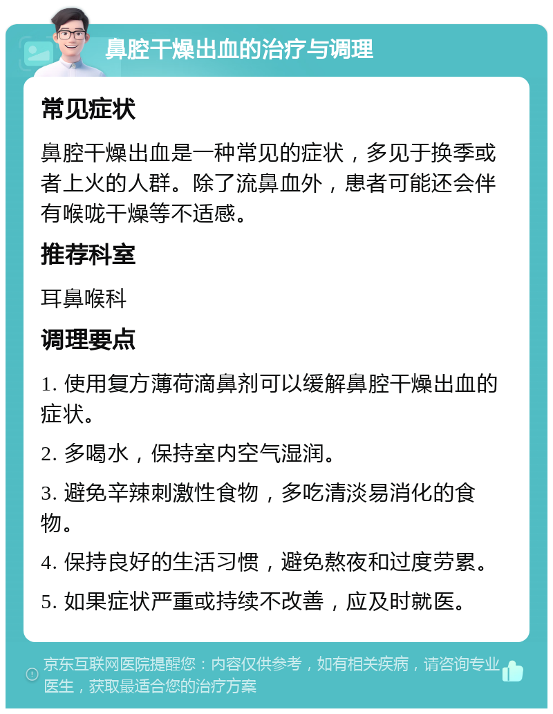 鼻腔干燥出血的治疗与调理 常见症状 鼻腔干燥出血是一种常见的症状，多见于换季或者上火的人群。除了流鼻血外，患者可能还会伴有喉咙干燥等不适感。 推荐科室 耳鼻喉科 调理要点 1. 使用复方薄荷滴鼻剂可以缓解鼻腔干燥出血的症状。 2. 多喝水，保持室内空气湿润。 3. 避免辛辣刺激性食物，多吃清淡易消化的食物。 4. 保持良好的生活习惯，避免熬夜和过度劳累。 5. 如果症状严重或持续不改善，应及时就医。