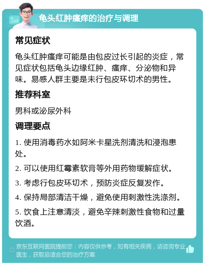 龟头红肿瘙痒的治疗与调理 常见症状 龟头红肿瘙痒可能是由包皮过长引起的炎症，常见症状包括龟头边缘红肿、瘙痒、分泌物和异味。易感人群主要是未行包皮环切术的男性。 推荐科室 男科或泌尿外科 调理要点 1. 使用消毒药水如阿米卡星洗剂清洗和浸泡患处。 2. 可以使用红霉素软膏等外用药物缓解症状。 3. 考虑行包皮环切术，预防炎症反复发作。 4. 保持局部清洁干燥，避免使用刺激性洗涤剂。 5. 饮食上注意清淡，避免辛辣刺激性食物和过量饮酒。