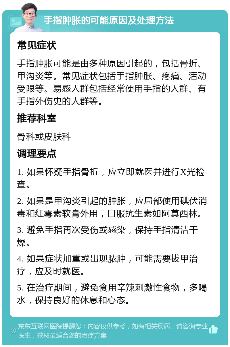 手指肿胀的可能原因及处理方法 常见症状 手指肿胀可能是由多种原因引起的，包括骨折、甲沟炎等。常见症状包括手指肿胀、疼痛、活动受限等。易感人群包括经常使用手指的人群、有手指外伤史的人群等。 推荐科室 骨科或皮肤科 调理要点 1. 如果怀疑手指骨折，应立即就医并进行X光检查。 2. 如果是甲沟炎引起的肿胀，应局部使用碘伏消毒和红霉素软膏外用，口服抗生素如阿莫西林。 3. 避免手指再次受伤或感染，保持手指清洁干燥。 4. 如果症状加重或出现脓肿，可能需要拔甲治疗，应及时就医。 5. 在治疗期间，避免食用辛辣刺激性食物，多喝水，保持良好的休息和心态。