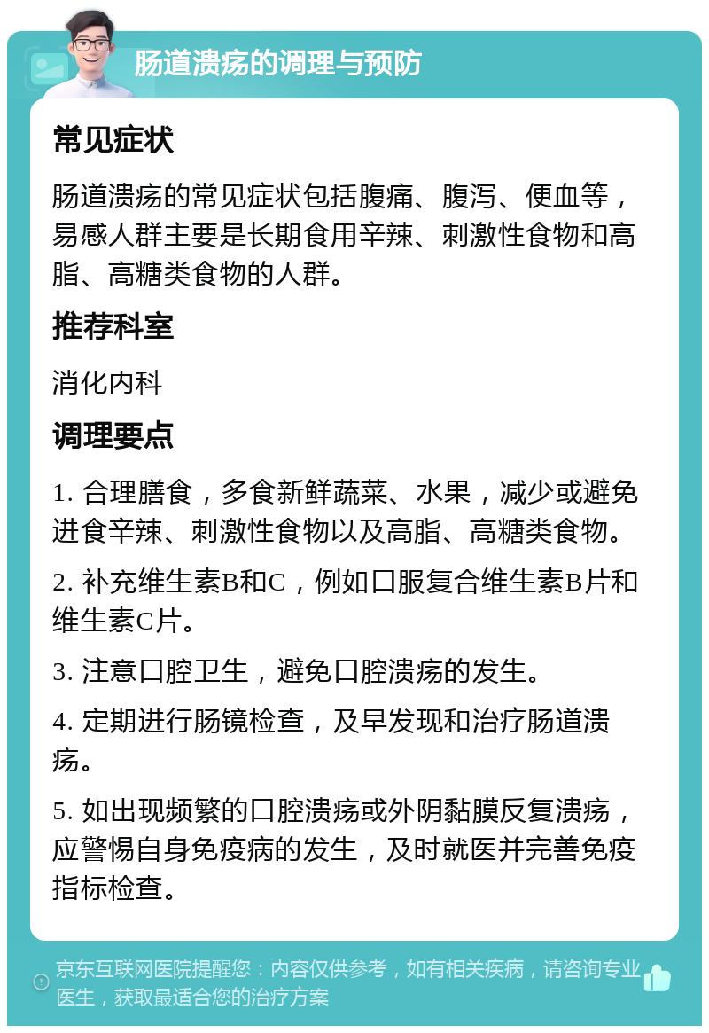 肠道溃疡的调理与预防 常见症状 肠道溃疡的常见症状包括腹痛、腹泻、便血等，易感人群主要是长期食用辛辣、刺激性食物和高脂、高糖类食物的人群。 推荐科室 消化内科 调理要点 1. 合理膳食，多食新鲜蔬菜、水果，减少或避免进食辛辣、刺激性食物以及高脂、高糖类食物。 2. 补充维生素B和C，例如口服复合维生素B片和维生素C片。 3. 注意口腔卫生，避免口腔溃疡的发生。 4. 定期进行肠镜检查，及早发现和治疗肠道溃疡。 5. 如出现频繁的口腔溃疡或外阴黏膜反复溃疡，应警惕自身免疫病的发生，及时就医并完善免疫指标检查。