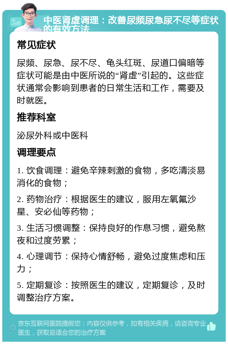 中医肾虚调理：改善尿频尿急尿不尽等症状的有效方法 常见症状 尿频、尿急、尿不尽、龟头红斑、尿道口偏暗等症状可能是由中医所说的“肾虚”引起的。这些症状通常会影响到患者的日常生活和工作，需要及时就医。 推荐科室 泌尿外科或中医科 调理要点 1. 饮食调理：避免辛辣刺激的食物，多吃清淡易消化的食物； 2. 药物治疗：根据医生的建议，服用左氧氟沙星、安必仙等药物； 3. 生活习惯调整：保持良好的作息习惯，避免熬夜和过度劳累； 4. 心理调节：保持心情舒畅，避免过度焦虑和压力； 5. 定期复诊：按照医生的建议，定期复诊，及时调整治疗方案。