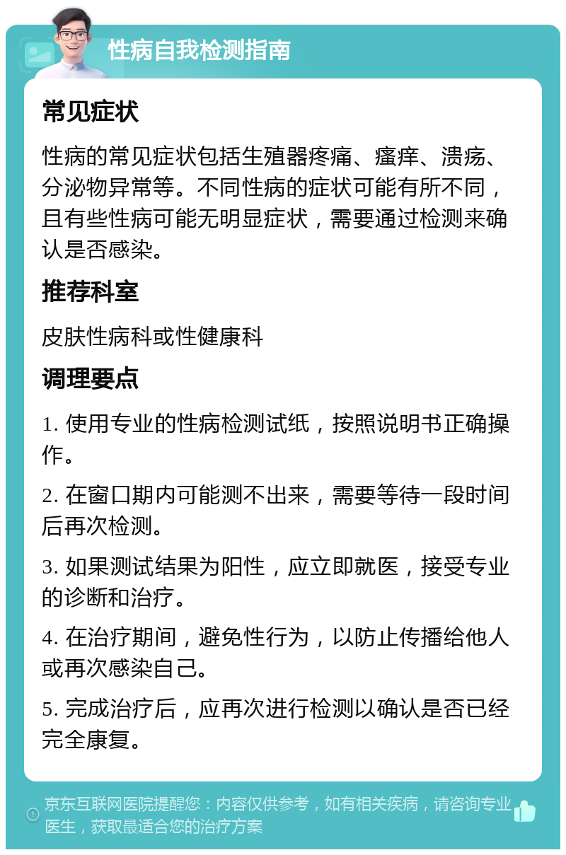 性病自我检测指南 常见症状 性病的常见症状包括生殖器疼痛、瘙痒、溃疡、分泌物异常等。不同性病的症状可能有所不同，且有些性病可能无明显症状，需要通过检测来确认是否感染。 推荐科室 皮肤性病科或性健康科 调理要点 1. 使用专业的性病检测试纸，按照说明书正确操作。 2. 在窗口期内可能测不出来，需要等待一段时间后再次检测。 3. 如果测试结果为阳性，应立即就医，接受专业的诊断和治疗。 4. 在治疗期间，避免性行为，以防止传播给他人或再次感染自己。 5. 完成治疗后，应再次进行检测以确认是否已经完全康复。