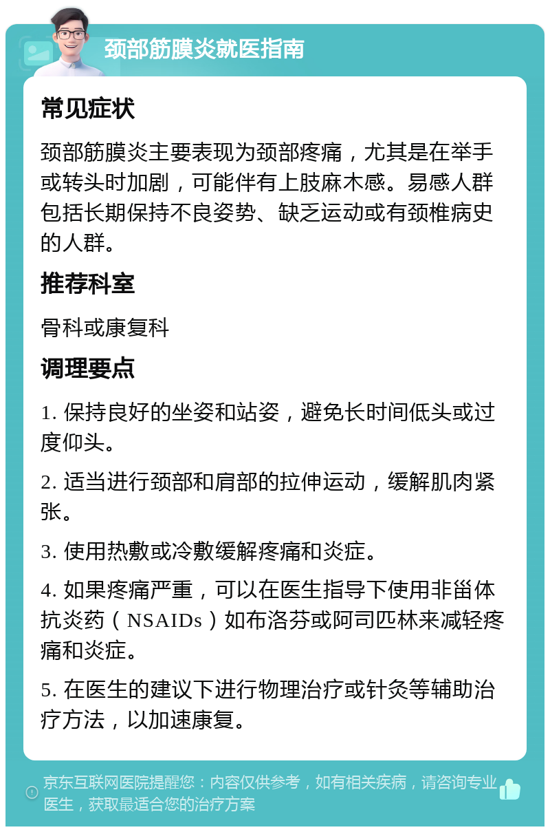 颈部筋膜炎就医指南 常见症状 颈部筋膜炎主要表现为颈部疼痛，尤其是在举手或转头时加剧，可能伴有上肢麻木感。易感人群包括长期保持不良姿势、缺乏运动或有颈椎病史的人群。 推荐科室 骨科或康复科 调理要点 1. 保持良好的坐姿和站姿，避免长时间低头或过度仰头。 2. 适当进行颈部和肩部的拉伸运动，缓解肌肉紧张。 3. 使用热敷或冷敷缓解疼痛和炎症。 4. 如果疼痛严重，可以在医生指导下使用非甾体抗炎药（NSAIDs）如布洛芬或阿司匹林来减轻疼痛和炎症。 5. 在医生的建议下进行物理治疗或针灸等辅助治疗方法，以加速康复。