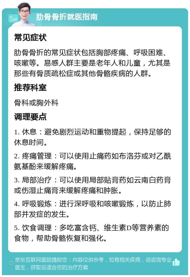 肋骨骨折就医指南 常见症状 肋骨骨折的常见症状包括胸部疼痛、呼吸困难、咳嗽等。易感人群主要是老年人和儿童，尤其是那些有骨质疏松症或其他骨骼疾病的人群。 推荐科室 骨科或胸外科 调理要点 1. 休息：避免剧烈运动和重物提起，保持足够的休息时间。 2. 疼痛管理：可以使用止痛药如布洛芬或对乙酰氨基酚来缓解疼痛。 3. 局部治疗：可以使用局部贴膏药如云南白药膏或伤湿止痛膏来缓解疼痛和肿胀。 4. 呼吸锻炼：进行深呼吸和咳嗽锻炼，以防止肺部并发症的发生。 5. 饮食调理：多吃富含钙、维生素D等营养素的食物，帮助骨骼恢复和强化。