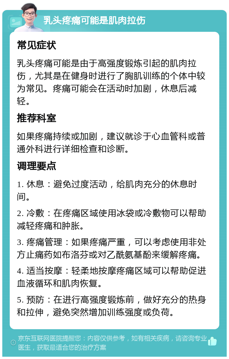 乳头疼痛可能是肌肉拉伤 常见症状 乳头疼痛可能是由于高强度锻炼引起的肌肉拉伤，尤其是在健身时进行了胸肌训练的个体中较为常见。疼痛可能会在活动时加剧，休息后减轻。 推荐科室 如果疼痛持续或加剧，建议就诊于心血管科或普通外科进行详细检查和诊断。 调理要点 1. 休息：避免过度活动，给肌肉充分的休息时间。 2. 冷敷：在疼痛区域使用冰袋或冷敷物可以帮助减轻疼痛和肿胀。 3. 疼痛管理：如果疼痛严重，可以考虑使用非处方止痛药如布洛芬或对乙酰氨基酚来缓解疼痛。 4. 适当按摩：轻柔地按摩疼痛区域可以帮助促进血液循环和肌肉恢复。 5. 预防：在进行高强度锻炼前，做好充分的热身和拉伸，避免突然增加训练强度或负荷。