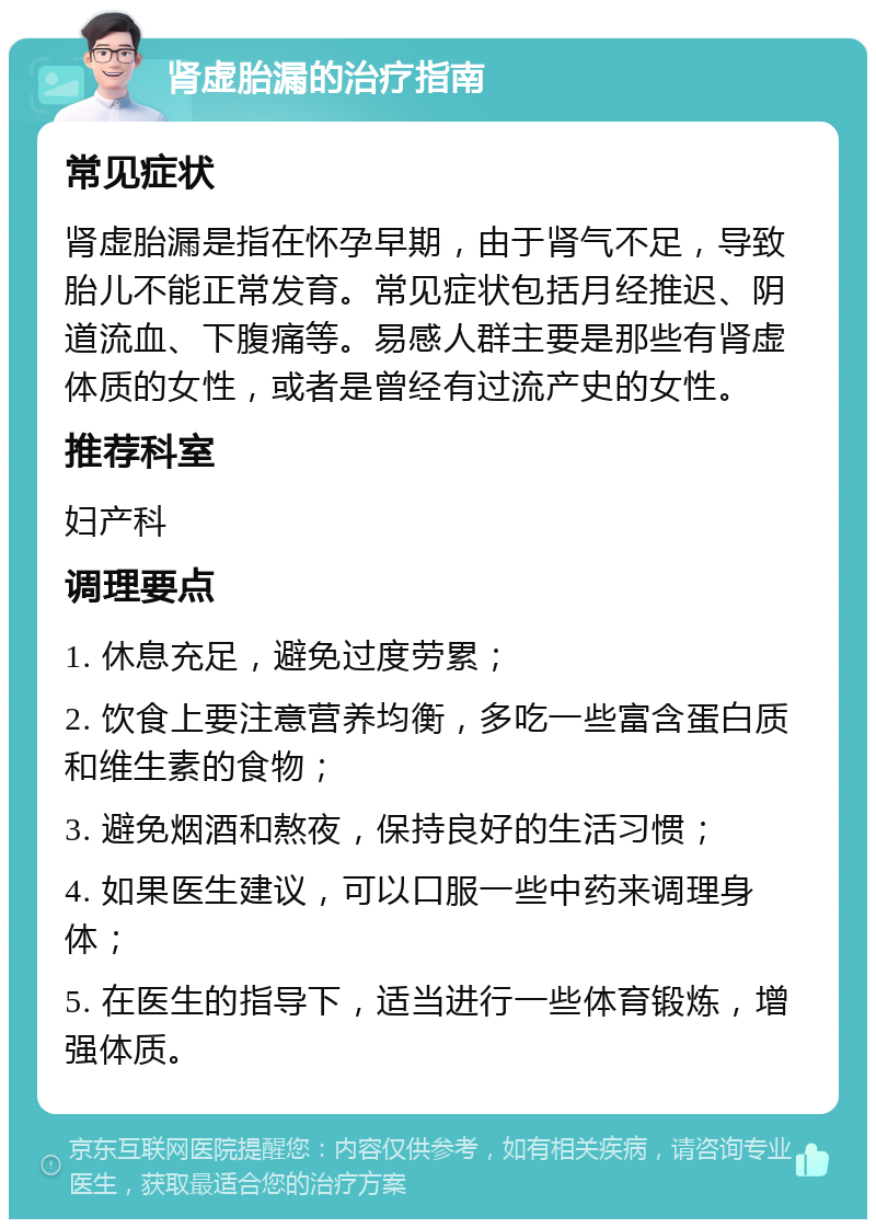 肾虚胎漏的治疗指南 常见症状 肾虚胎漏是指在怀孕早期，由于肾气不足，导致胎儿不能正常发育。常见症状包括月经推迟、阴道流血、下腹痛等。易感人群主要是那些有肾虚体质的女性，或者是曾经有过流产史的女性。 推荐科室 妇产科 调理要点 1. 休息充足，避免过度劳累； 2. 饮食上要注意营养均衡，多吃一些富含蛋白质和维生素的食物； 3. 避免烟酒和熬夜，保持良好的生活习惯； 4. 如果医生建议，可以口服一些中药来调理身体； 5. 在医生的指导下，适当进行一些体育锻炼，增强体质。