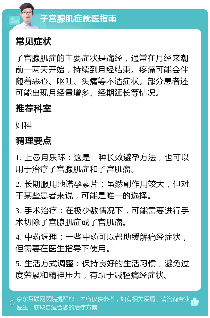 子宫腺肌症就医指南 常见症状 子宫腺肌症的主要症状是痛经，通常在月经来潮前一两天开始，持续到月经结束。疼痛可能会伴随着恶心、呕吐、头痛等不适症状。部分患者还可能出现月经量增多、经期延长等情况。 推荐科室 妇科 调理要点 1. 上曼月乐环：这是一种长效避孕方法，也可以用于治疗子宫腺肌症和子宫肌瘤。 2. 长期服用地诺孕素片：虽然副作用较大，但对于某些患者来说，可能是唯一的选择。 3. 手术治疗：在极少数情况下，可能需要进行手术切除子宫腺肌症或子宫肌瘤。 4. 中药调理：一些中药可以帮助缓解痛经症状，但需要在医生指导下使用。 5. 生活方式调整：保持良好的生活习惯，避免过度劳累和精神压力，有助于减轻痛经症状。