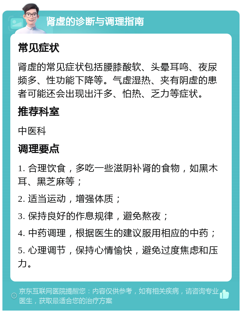 肾虚的诊断与调理指南 常见症状 肾虚的常见症状包括腰膝酸软、头晕耳鸣、夜尿频多、性功能下降等。气虚湿热、夹有阴虚的患者可能还会出现出汗多、怕热、乏力等症状。 推荐科室 中医科 调理要点 1. 合理饮食，多吃一些滋阴补肾的食物，如黑木耳、黑芝麻等； 2. 适当运动，增强体质； 3. 保持良好的作息规律，避免熬夜； 4. 中药调理，根据医生的建议服用相应的中药； 5. 心理调节，保持心情愉快，避免过度焦虑和压力。