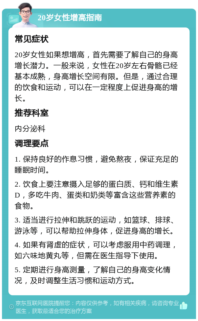 20岁女性增高指南 常见症状 20岁女性如果想增高，首先需要了解自己的身高增长潜力。一般来说，女性在20岁左右骨骼已经基本成熟，身高增长空间有限。但是，通过合理的饮食和运动，可以在一定程度上促进身高的增长。 推荐科室 内分泌科 调理要点 1. 保持良好的作息习惯，避免熬夜，保证充足的睡眠时间。 2. 饮食上要注意摄入足够的蛋白质、钙和维生素D，多吃牛肉、蛋类和奶类等富含这些营养素的食物。 3. 适当进行拉伸和跳跃的运动，如篮球、排球、游泳等，可以帮助拉伸身体，促进身高的增长。 4. 如果有肾虚的症状，可以考虑服用中药调理，如六味地黄丸等，但需在医生指导下使用。 5. 定期进行身高测量，了解自己的身高变化情况，及时调整生活习惯和运动方式。