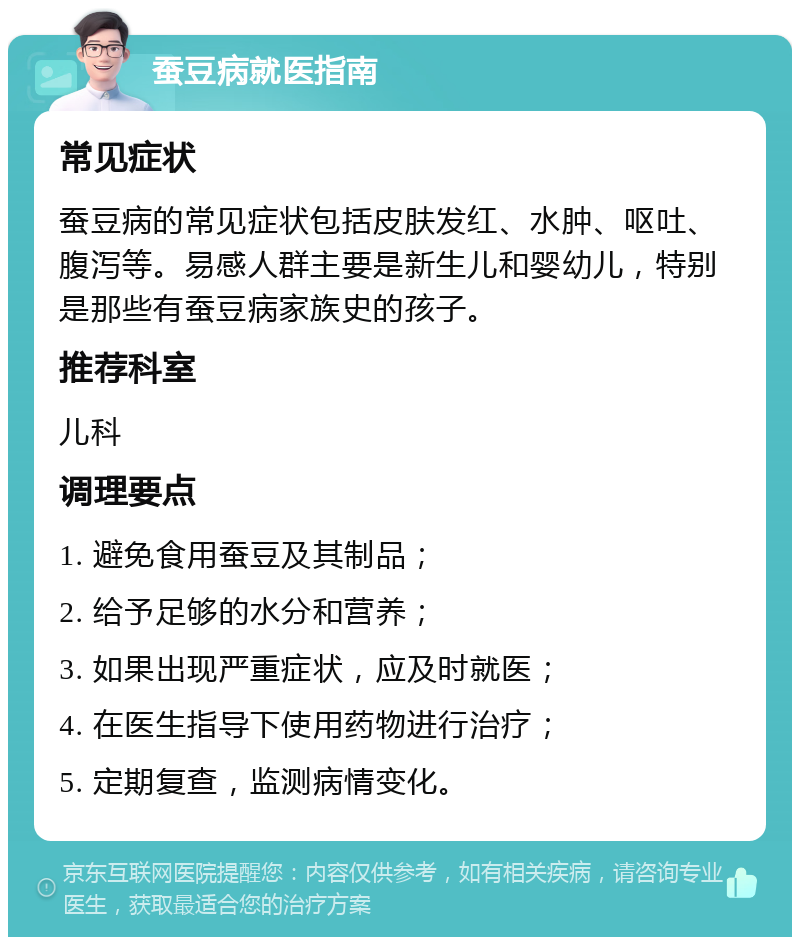 蚕豆病就医指南 常见症状 蚕豆病的常见症状包括皮肤发红、水肿、呕吐、腹泻等。易感人群主要是新生儿和婴幼儿，特别是那些有蚕豆病家族史的孩子。 推荐科室 儿科 调理要点 1. 避免食用蚕豆及其制品； 2. 给予足够的水分和营养； 3. 如果出现严重症状，应及时就医； 4. 在医生指导下使用药物进行治疗； 5. 定期复查，监测病情变化。