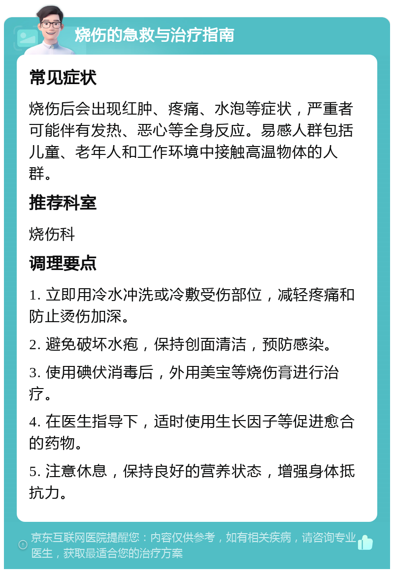 烧伤的急救与治疗指南 常见症状 烧伤后会出现红肿、疼痛、水泡等症状，严重者可能伴有发热、恶心等全身反应。易感人群包括儿童、老年人和工作环境中接触高温物体的人群。 推荐科室 烧伤科 调理要点 1. 立即用冷水冲洗或冷敷受伤部位，减轻疼痛和防止烫伤加深。 2. 避免破坏水疱，保持创面清洁，预防感染。 3. 使用碘伏消毒后，外用美宝等烧伤膏进行治疗。 4. 在医生指导下，适时使用生长因子等促进愈合的药物。 5. 注意休息，保持良好的营养状态，增强身体抵抗力。