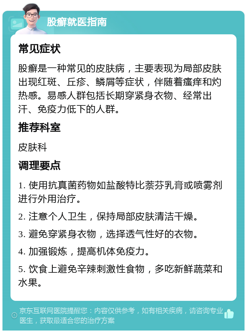 股癣就医指南 常见症状 股癣是一种常见的皮肤病，主要表现为局部皮肤出现红斑、丘疹、鳞屑等症状，伴随着瘙痒和灼热感。易感人群包括长期穿紧身衣物、经常出汗、免疫力低下的人群。 推荐科室 皮肤科 调理要点 1. 使用抗真菌药物如盐酸特比萘芬乳膏或喷雾剂进行外用治疗。 2. 注意个人卫生，保持局部皮肤清洁干燥。 3. 避免穿紧身衣物，选择透气性好的衣物。 4. 加强锻炼，提高机体免疫力。 5. 饮食上避免辛辣刺激性食物，多吃新鲜蔬菜和水果。