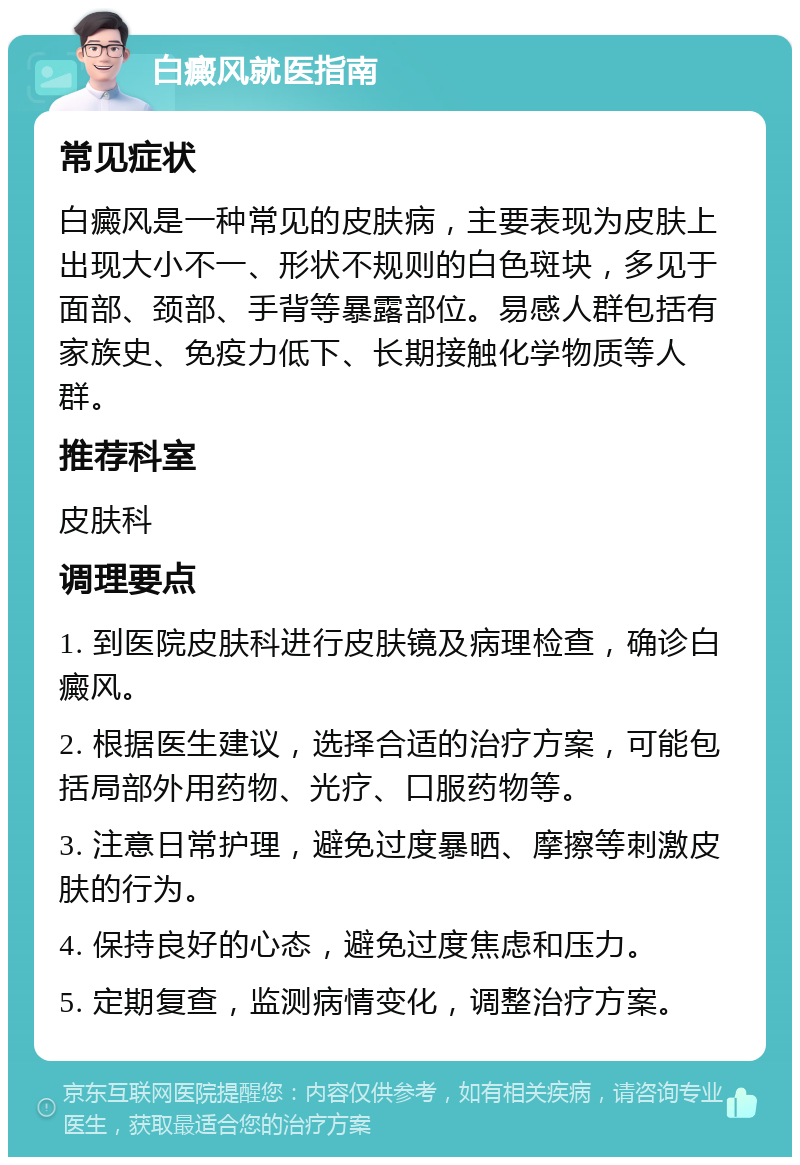 白癜风就医指南 常见症状 白癜风是一种常见的皮肤病，主要表现为皮肤上出现大小不一、形状不规则的白色斑块，多见于面部、颈部、手背等暴露部位。易感人群包括有家族史、免疫力低下、长期接触化学物质等人群。 推荐科室 皮肤科 调理要点 1. 到医院皮肤科进行皮肤镜及病理检查，确诊白癜风。 2. 根据医生建议，选择合适的治疗方案，可能包括局部外用药物、光疗、口服药物等。 3. 注意日常护理，避免过度暴晒、摩擦等刺激皮肤的行为。 4. 保持良好的心态，避免过度焦虑和压力。 5. 定期复查，监测病情变化，调整治疗方案。