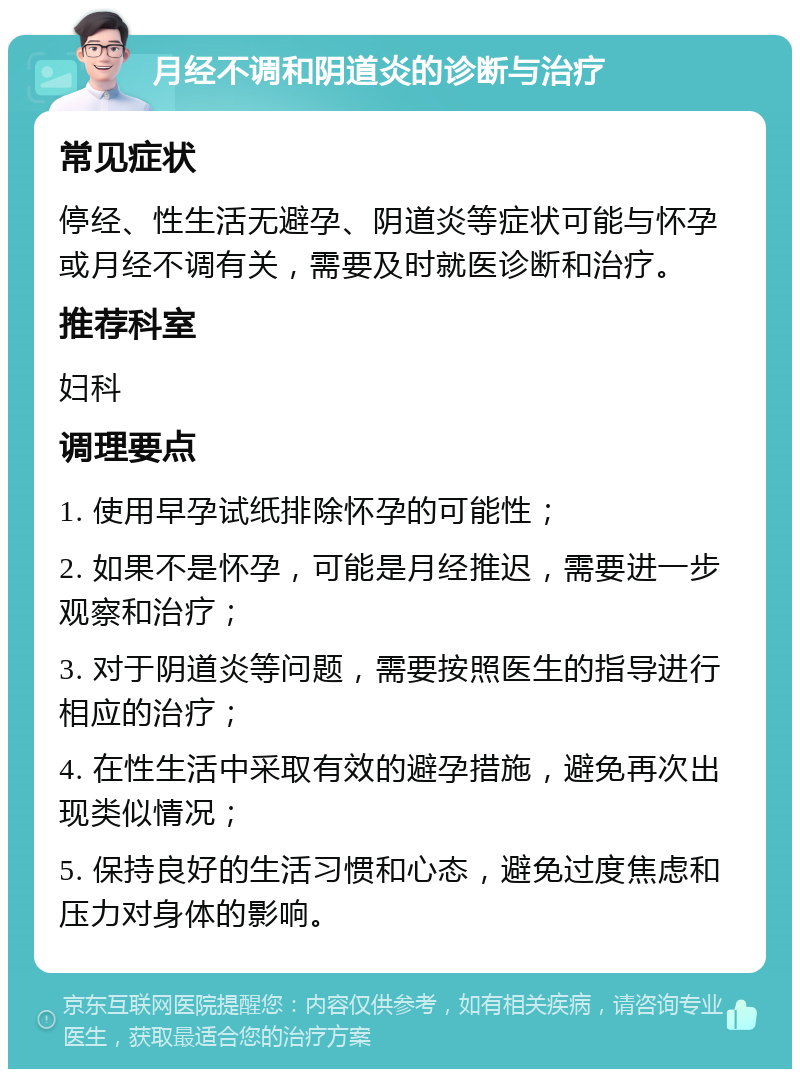 月经不调和阴道炎的诊断与治疗 常见症状 停经、性生活无避孕、阴道炎等症状可能与怀孕或月经不调有关，需要及时就医诊断和治疗。 推荐科室 妇科 调理要点 1. 使用早孕试纸排除怀孕的可能性； 2. 如果不是怀孕，可能是月经推迟，需要进一步观察和治疗； 3. 对于阴道炎等问题，需要按照医生的指导进行相应的治疗； 4. 在性生活中采取有效的避孕措施，避免再次出现类似情况； 5. 保持良好的生活习惯和心态，避免过度焦虑和压力对身体的影响。