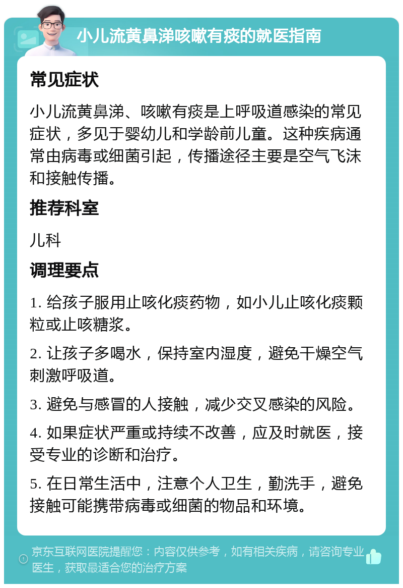 小儿流黄鼻涕咳嗽有痰的就医指南 常见症状 小儿流黄鼻涕、咳嗽有痰是上呼吸道感染的常见症状，多见于婴幼儿和学龄前儿童。这种疾病通常由病毒或细菌引起，传播途径主要是空气飞沫和接触传播。 推荐科室 儿科 调理要点 1. 给孩子服用止咳化痰药物，如小儿止咳化痰颗粒或止咳糖浆。 2. 让孩子多喝水，保持室内湿度，避免干燥空气刺激呼吸道。 3. 避免与感冒的人接触，减少交叉感染的风险。 4. 如果症状严重或持续不改善，应及时就医，接受专业的诊断和治疗。 5. 在日常生活中，注意个人卫生，勤洗手，避免接触可能携带病毒或细菌的物品和环境。