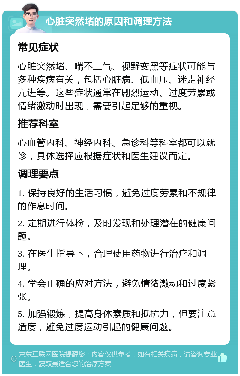 心脏突然堵的原因和调理方法 常见症状 心脏突然堵、喘不上气、视野变黑等症状可能与多种疾病有关，包括心脏病、低血压、迷走神经亢进等。这些症状通常在剧烈运动、过度劳累或情绪激动时出现，需要引起足够的重视。 推荐科室 心血管内科、神经内科、急诊科等科室都可以就诊，具体选择应根据症状和医生建议而定。 调理要点 1. 保持良好的生活习惯，避免过度劳累和不规律的作息时间。 2. 定期进行体检，及时发现和处理潜在的健康问题。 3. 在医生指导下，合理使用药物进行治疗和调理。 4. 学会正确的应对方法，避免情绪激动和过度紧张。 5. 加强锻炼，提高身体素质和抵抗力，但要注意适度，避免过度运动引起的健康问题。