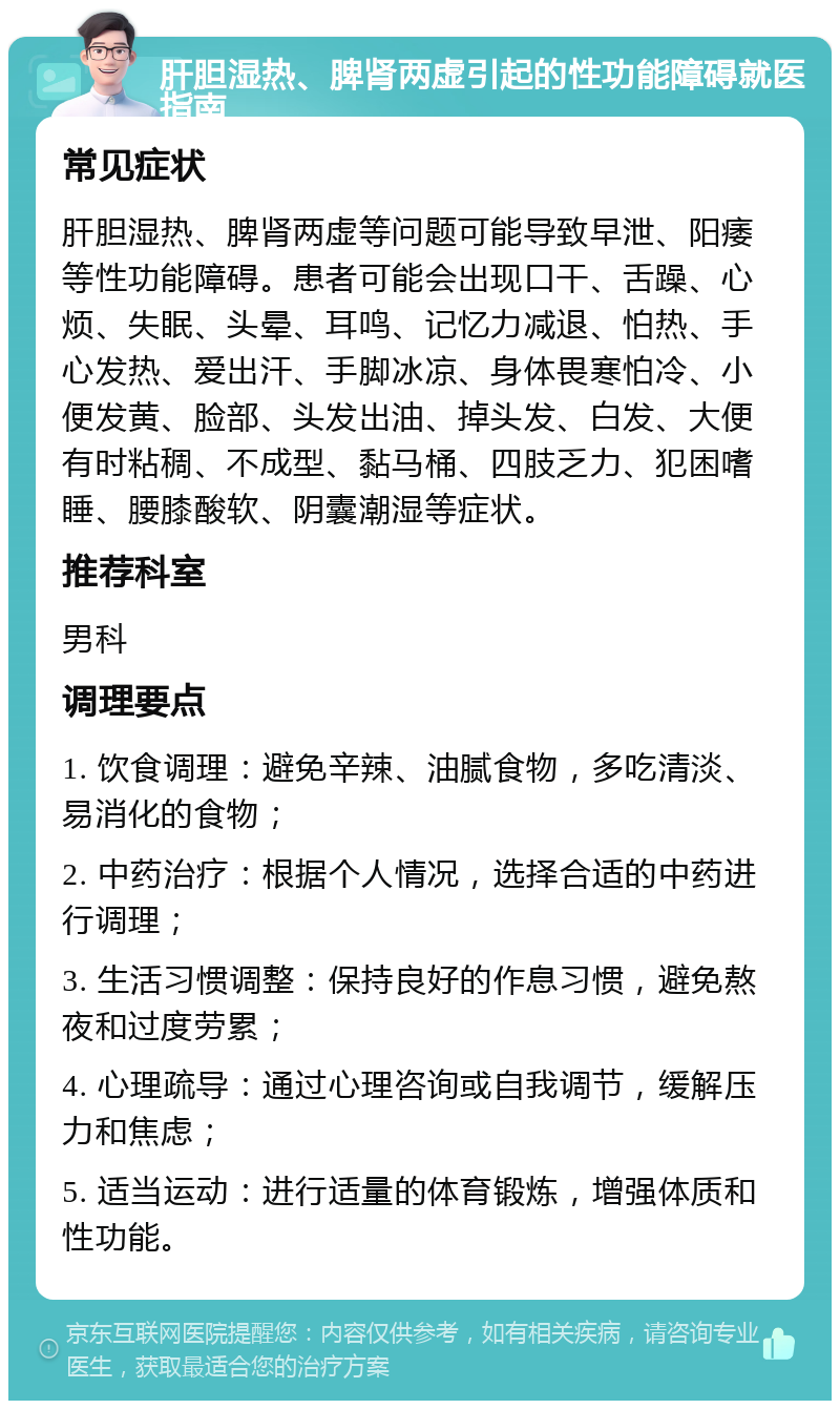 肝胆湿热、脾肾两虚引起的性功能障碍就医指南 常见症状 肝胆湿热、脾肾两虚等问题可能导致早泄、阳痿等性功能障碍。患者可能会出现口干、舌躁、心烦、失眠、头晕、耳鸣、记忆力减退、怕热、手心发热、爱出汗、手脚冰凉、身体畏寒怕冷、小便发黄、脸部、头发出油、掉头发、白发、大便有时粘稠、不成型、黏马桶、四肢乏力、犯困嗜睡、腰膝酸软、阴囊潮湿等症状。 推荐科室 男科 调理要点 1. 饮食调理：避免辛辣、油腻食物，多吃清淡、易消化的食物； 2. 中药治疗：根据个人情况，选择合适的中药进行调理； 3. 生活习惯调整：保持良好的作息习惯，避免熬夜和过度劳累； 4. 心理疏导：通过心理咨询或自我调节，缓解压力和焦虑； 5. 适当运动：进行适量的体育锻炼，增强体质和性功能。