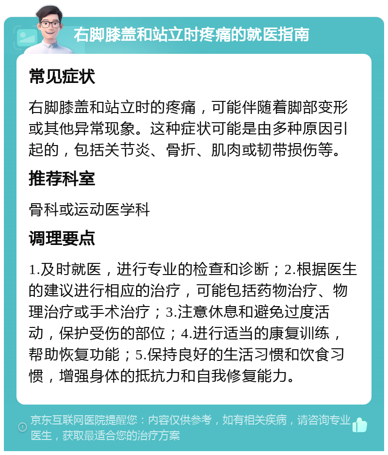 右脚膝盖和站立时疼痛的就医指南 常见症状 右脚膝盖和站立时的疼痛，可能伴随着脚部变形或其他异常现象。这种症状可能是由多种原因引起的，包括关节炎、骨折、肌肉或韧带损伤等。 推荐科室 骨科或运动医学科 调理要点 1.及时就医，进行专业的检查和诊断；2.根据医生的建议进行相应的治疗，可能包括药物治疗、物理治疗或手术治疗；3.注意休息和避免过度活动，保护受伤的部位；4.进行适当的康复训练，帮助恢复功能；5.保持良好的生活习惯和饮食习惯，增强身体的抵抗力和自我修复能力。