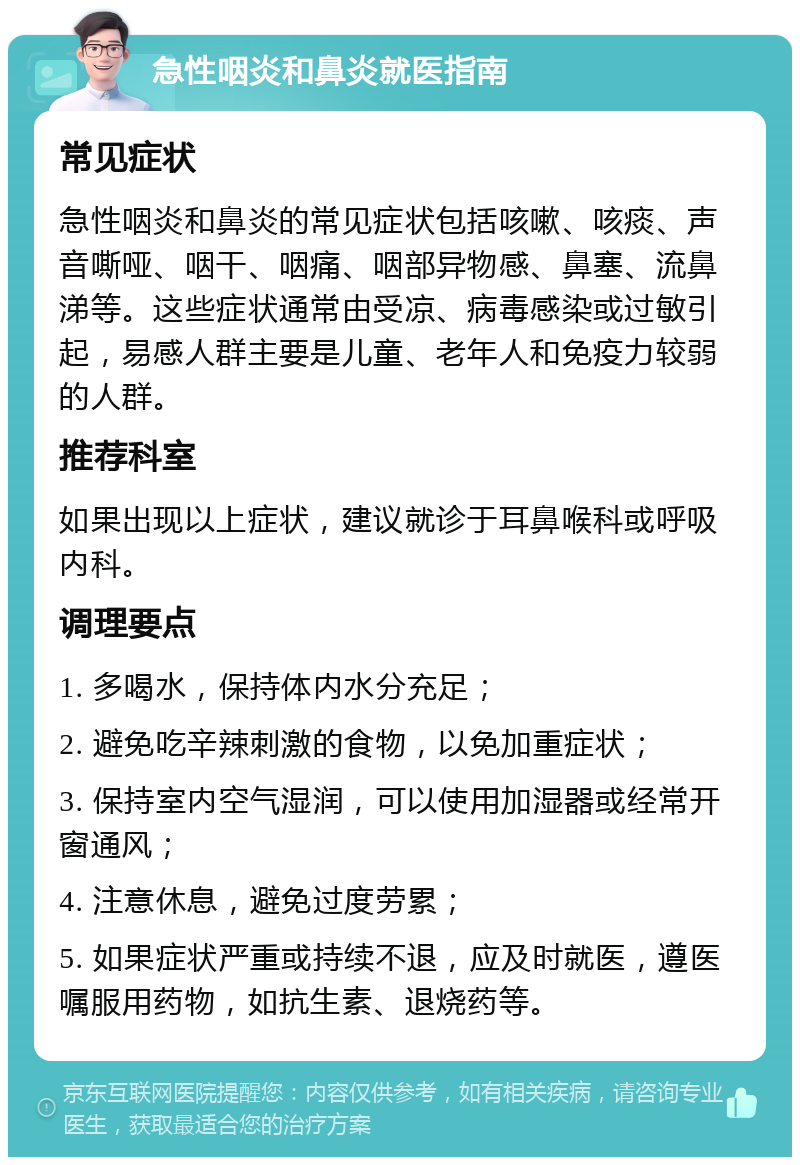 急性咽炎和鼻炎就医指南 常见症状 急性咽炎和鼻炎的常见症状包括咳嗽、咳痰、声音嘶哑、咽干、咽痛、咽部异物感、鼻塞、流鼻涕等。这些症状通常由受凉、病毒感染或过敏引起，易感人群主要是儿童、老年人和免疫力较弱的人群。 推荐科室 如果出现以上症状，建议就诊于耳鼻喉科或呼吸内科。 调理要点 1. 多喝水，保持体内水分充足； 2. 避免吃辛辣刺激的食物，以免加重症状； 3. 保持室内空气湿润，可以使用加湿器或经常开窗通风； 4. 注意休息，避免过度劳累； 5. 如果症状严重或持续不退，应及时就医，遵医嘱服用药物，如抗生素、退烧药等。