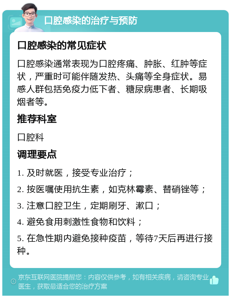 口腔感染的治疗与预防 口腔感染的常见症状 口腔感染通常表现为口腔疼痛、肿胀、红肿等症状，严重时可能伴随发热、头痛等全身症状。易感人群包括免疫力低下者、糖尿病患者、长期吸烟者等。 推荐科室 口腔科 调理要点 1. 及时就医，接受专业治疗； 2. 按医嘱使用抗生素，如克林霉素、替硝锉等； 3. 注意口腔卫生，定期刷牙、漱口； 4. 避免食用刺激性食物和饮料； 5. 在急性期内避免接种疫苗，等待7天后再进行接种。