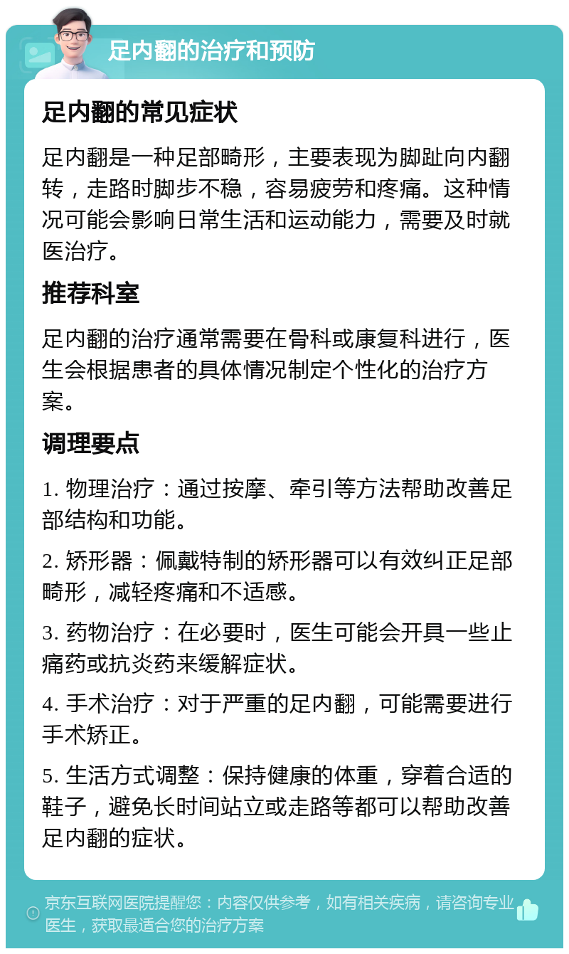 足内翻的治疗和预防 足内翻的常见症状 足内翻是一种足部畸形，主要表现为脚趾向内翻转，走路时脚步不稳，容易疲劳和疼痛。这种情况可能会影响日常生活和运动能力，需要及时就医治疗。 推荐科室 足内翻的治疗通常需要在骨科或康复科进行，医生会根据患者的具体情况制定个性化的治疗方案。 调理要点 1. 物理治疗：通过按摩、牵引等方法帮助改善足部结构和功能。 2. 矫形器：佩戴特制的矫形器可以有效纠正足部畸形，减轻疼痛和不适感。 3. 药物治疗：在必要时，医生可能会开具一些止痛药或抗炎药来缓解症状。 4. 手术治疗：对于严重的足内翻，可能需要进行手术矫正。 5. 生活方式调整：保持健康的体重，穿着合适的鞋子，避免长时间站立或走路等都可以帮助改善足内翻的症状。