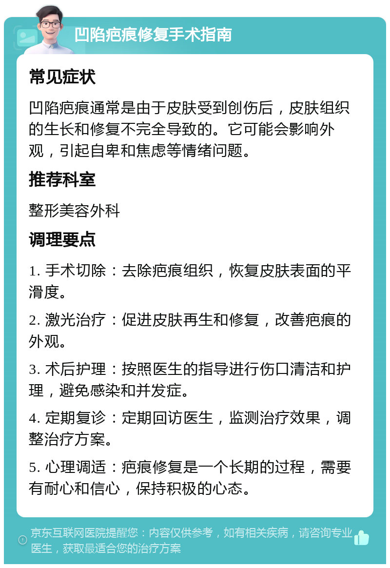 凹陷疤痕修复手术指南 常见症状 凹陷疤痕通常是由于皮肤受到创伤后，皮肤组织的生长和修复不完全导致的。它可能会影响外观，引起自卑和焦虑等情绪问题。 推荐科室 整形美容外科 调理要点 1. 手术切除：去除疤痕组织，恢复皮肤表面的平滑度。 2. 激光治疗：促进皮肤再生和修复，改善疤痕的外观。 3. 术后护理：按照医生的指导进行伤口清洁和护理，避免感染和并发症。 4. 定期复诊：定期回访医生，监测治疗效果，调整治疗方案。 5. 心理调适：疤痕修复是一个长期的过程，需要有耐心和信心，保持积极的心态。